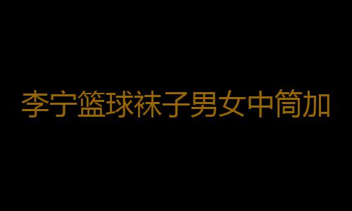 李宁篮球袜子男女中筒加厚毛巾底跑步运动健身实战吸湿弹力精英袜